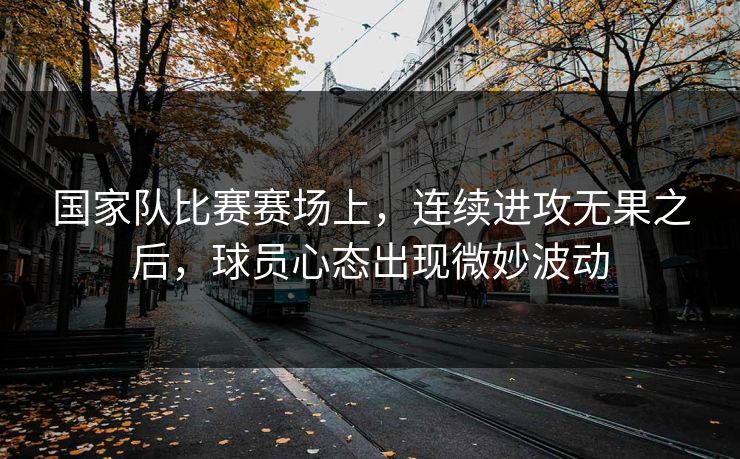 国家队比赛赛场上，连续进攻无果之后，球员心态出现微妙波动